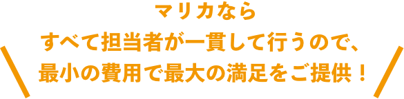 マリカなら すべて担当者が一貫して行うので、 最小の費用で最大の満足をご提供！