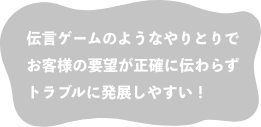 伝言ゲームのようなやりとりで お客様の要望が正確に伝わらず トラブルに発展しやすい！
