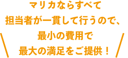 マリカなら すべて担当者が一貫して行うので、 最小の費用で最大の満足をご提供！